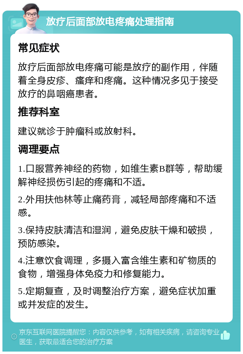 放疗后面部放电疼痛处理指南 常见症状 放疗后面部放电疼痛可能是放疗的副作用，伴随着全身皮疹、瘙痒和疼痛。这种情况多见于接受放疗的鼻咽癌患者。 推荐科室 建议就诊于肿瘤科或放射科。 调理要点 1.口服营养神经的药物，如维生素B群等，帮助缓解神经损伤引起的疼痛和不适。 2.外用扶他林等止痛药膏，减轻局部疼痛和不适感。 3.保持皮肤清洁和湿润，避免皮肤干燥和破损，预防感染。 4.注意饮食调理，多摄入富含维生素和矿物质的食物，增强身体免疫力和修复能力。 5.定期复查，及时调整治疗方案，避免症状加重或并发症的发生。