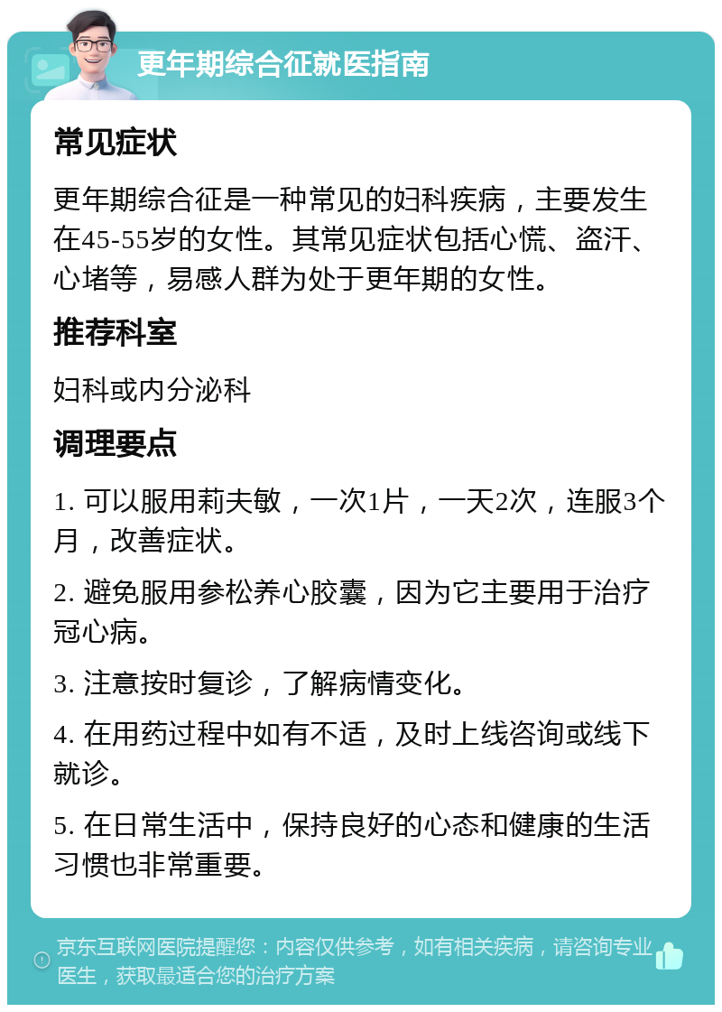 更年期综合征就医指南 常见症状 更年期综合征是一种常见的妇科疾病，主要发生在45-55岁的女性。其常见症状包括心慌、盗汗、心堵等，易感人群为处于更年期的女性。 推荐科室 妇科或内分泌科 调理要点 1. 可以服用莉夫敏，一次1片，一天2次，连服3个月，改善症状。 2. 避免服用参松养心胶囊，因为它主要用于治疗冠心病。 3. 注意按时复诊，了解病情变化。 4. 在用药过程中如有不适，及时上线咨询或线下就诊。 5. 在日常生活中，保持良好的心态和健康的生活习惯也非常重要。