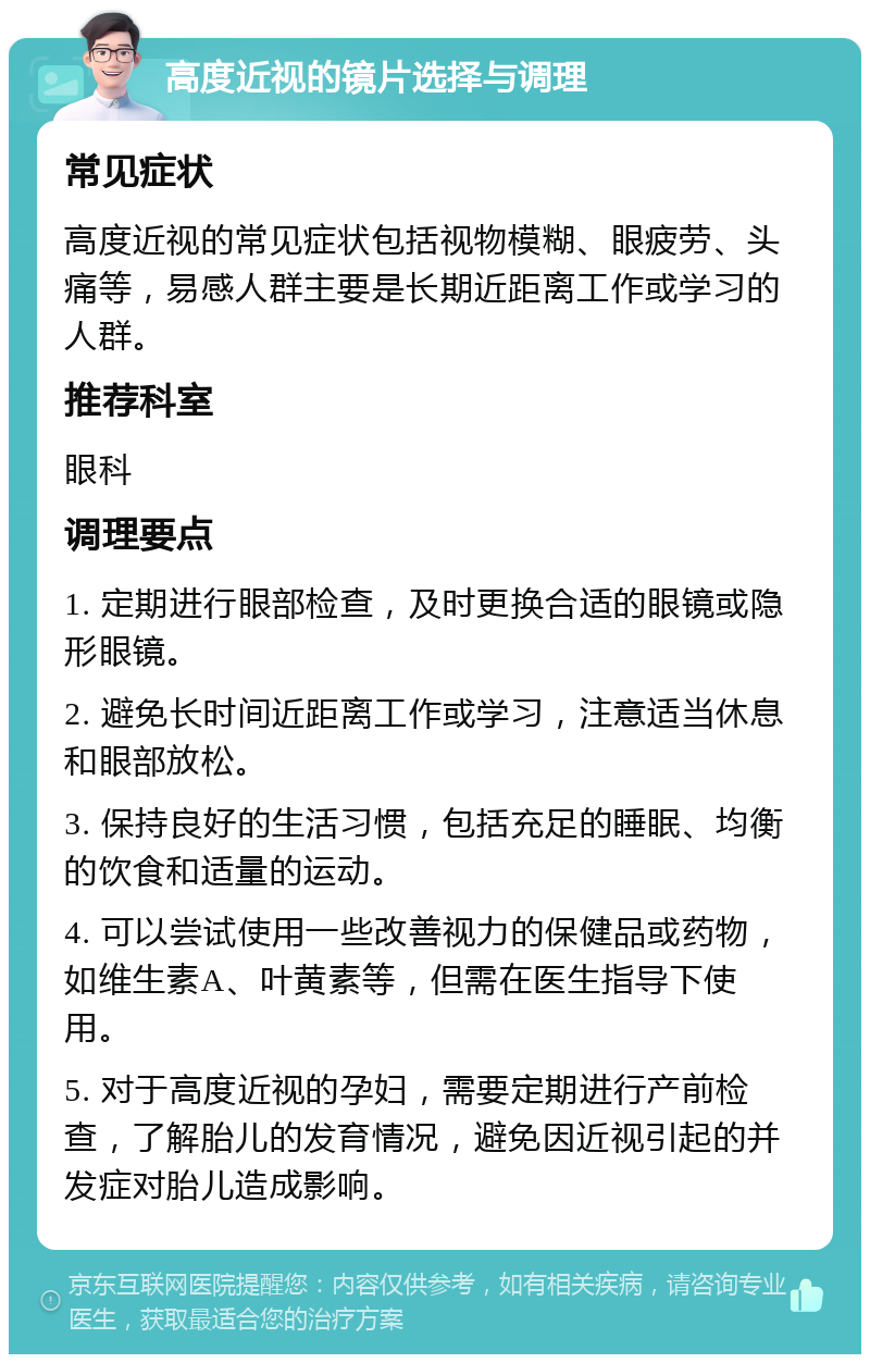 高度近视的镜片选择与调理 常见症状 高度近视的常见症状包括视物模糊、眼疲劳、头痛等，易感人群主要是长期近距离工作或学习的人群。 推荐科室 眼科 调理要点 1. 定期进行眼部检查，及时更换合适的眼镜或隐形眼镜。 2. 避免长时间近距离工作或学习，注意适当休息和眼部放松。 3. 保持良好的生活习惯，包括充足的睡眠、均衡的饮食和适量的运动。 4. 可以尝试使用一些改善视力的保健品或药物，如维生素A、叶黄素等，但需在医生指导下使用。 5. 对于高度近视的孕妇，需要定期进行产前检查，了解胎儿的发育情况，避免因近视引起的并发症对胎儿造成影响。