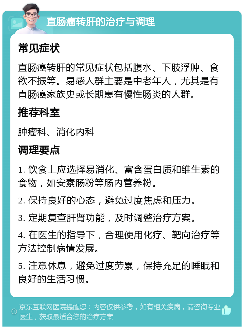 直肠癌转肝的治疗与调理 常见症状 直肠癌转肝的常见症状包括腹水、下肢浮肿、食欲不振等。易感人群主要是中老年人，尤其是有直肠癌家族史或长期患有慢性肠炎的人群。 推荐科室 肿瘤科、消化内科 调理要点 1. 饮食上应选择易消化、富含蛋白质和维生素的食物，如安素肠粉等肠内营养粉。 2. 保持良好的心态，避免过度焦虑和压力。 3. 定期复查肝肾功能，及时调整治疗方案。 4. 在医生的指导下，合理使用化疗、靶向治疗等方法控制病情发展。 5. 注意休息，避免过度劳累，保持充足的睡眠和良好的生活习惯。