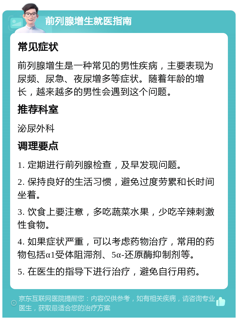 前列腺增生就医指南 常见症状 前列腺增生是一种常见的男性疾病，主要表现为尿频、尿急、夜尿增多等症状。随着年龄的增长，越来越多的男性会遇到这个问题。 推荐科室 泌尿外科 调理要点 1. 定期进行前列腺检查，及早发现问题。 2. 保持良好的生活习惯，避免过度劳累和长时间坐着。 3. 饮食上要注意，多吃蔬菜水果，少吃辛辣刺激性食物。 4. 如果症状严重，可以考虑药物治疗，常用的药物包括α1受体阻滞剂、5α-还原酶抑制剂等。 5. 在医生的指导下进行治疗，避免自行用药。