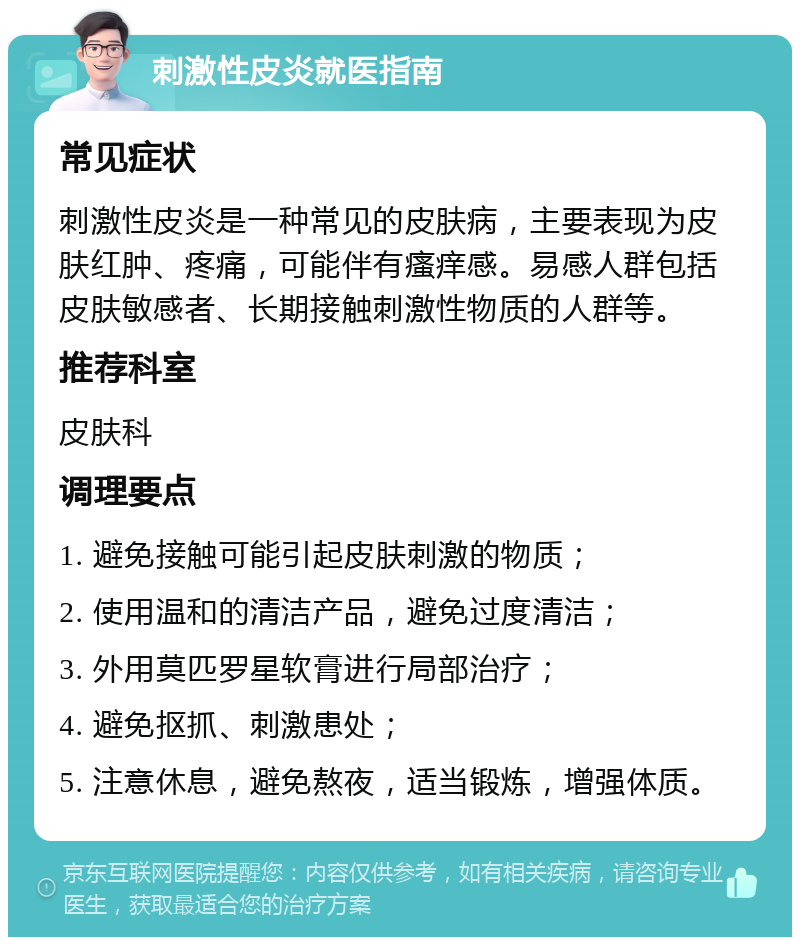 刺激性皮炎就医指南 常见症状 刺激性皮炎是一种常见的皮肤病，主要表现为皮肤红肿、疼痛，可能伴有瘙痒感。易感人群包括皮肤敏感者、长期接触刺激性物质的人群等。 推荐科室 皮肤科 调理要点 1. 避免接触可能引起皮肤刺激的物质； 2. 使用温和的清洁产品，避免过度清洁； 3. 外用莫匹罗星软膏进行局部治疗； 4. 避免抠抓、刺激患处； 5. 注意休息，避免熬夜，适当锻炼，增强体质。