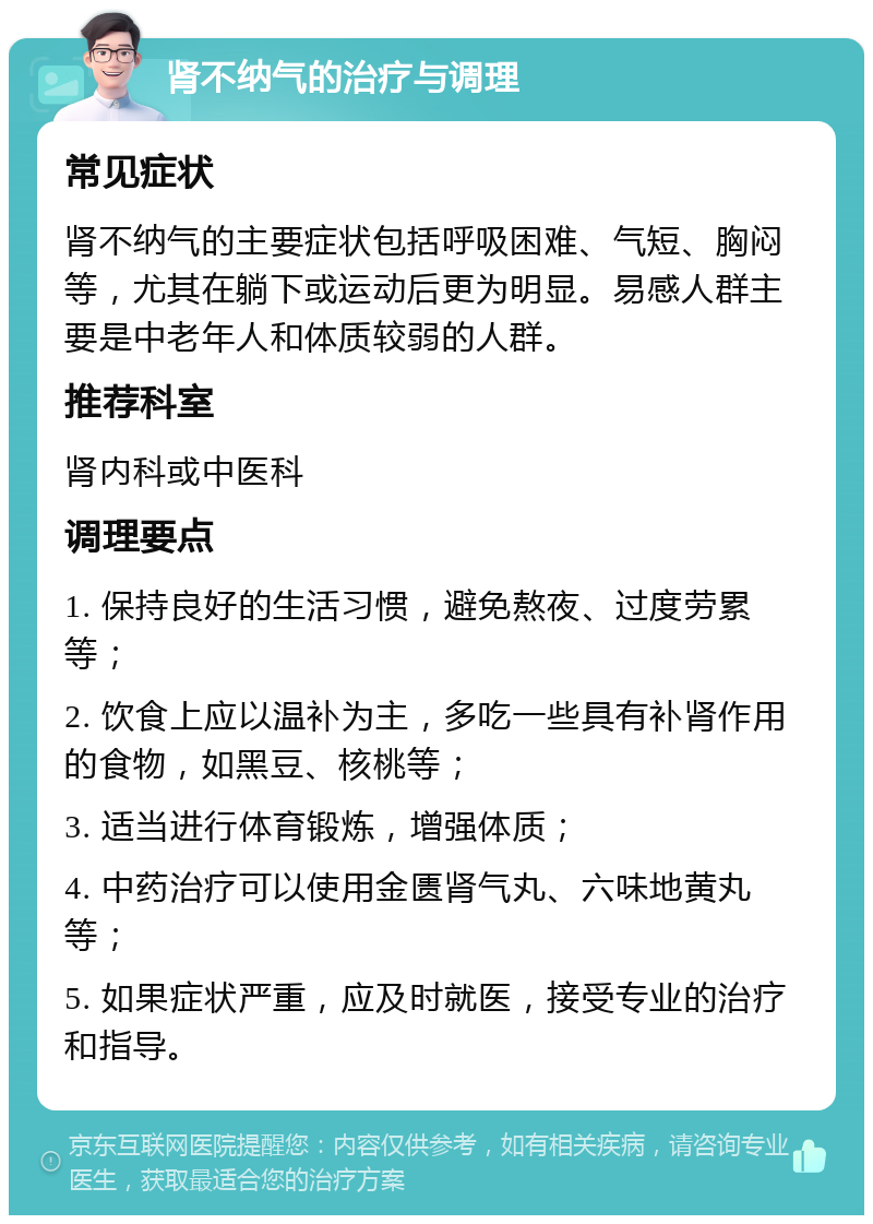 肾不纳气的治疗与调理 常见症状 肾不纳气的主要症状包括呼吸困难、气短、胸闷等，尤其在躺下或运动后更为明显。易感人群主要是中老年人和体质较弱的人群。 推荐科室 肾内科或中医科 调理要点 1. 保持良好的生活习惯，避免熬夜、过度劳累等； 2. 饮食上应以温补为主，多吃一些具有补肾作用的食物，如黑豆、核桃等； 3. 适当进行体育锻炼，增强体质； 4. 中药治疗可以使用金匮肾气丸、六味地黄丸等； 5. 如果症状严重，应及时就医，接受专业的治疗和指导。