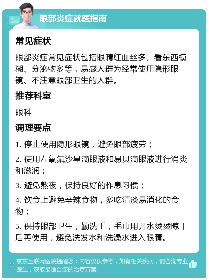 眼部炎症就医指南 常见症状 眼部炎症常见症状包括眼睛红血丝多、看东西模糊、分泌物多等，易感人群为经常使用隐形眼镜、不注意眼部卫生的人群。 推荐科室 眼科 调理要点 1. 停止使用隐形眼镜，避免眼部疲劳； 2. 使用左氧氟沙星滴眼液和易贝滴眼液进行消炎和滋润； 3. 避免熬夜，保持良好的作息习惯； 4. 饮食上避免辛辣食物，多吃清淡易消化的食物； 5. 保持眼部卫生，勤洗手，毛巾用开水烫烫晾干后再使用，避免洗发水和洗澡水进入眼睛。