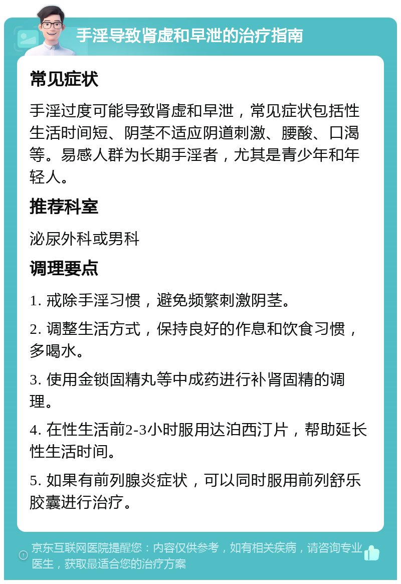 手淫导致肾虚和早泄的治疗指南 常见症状 手淫过度可能导致肾虚和早泄，常见症状包括性生活时间短、阴茎不适应阴道刺激、腰酸、口渴等。易感人群为长期手淫者，尤其是青少年和年轻人。 推荐科室 泌尿外科或男科 调理要点 1. 戒除手淫习惯，避免频繁刺激阴茎。 2. 调整生活方式，保持良好的作息和饮食习惯，多喝水。 3. 使用金锁固精丸等中成药进行补肾固精的调理。 4. 在性生活前2-3小时服用达泊西汀片，帮助延长性生活时间。 5. 如果有前列腺炎症状，可以同时服用前列舒乐胶囊进行治疗。