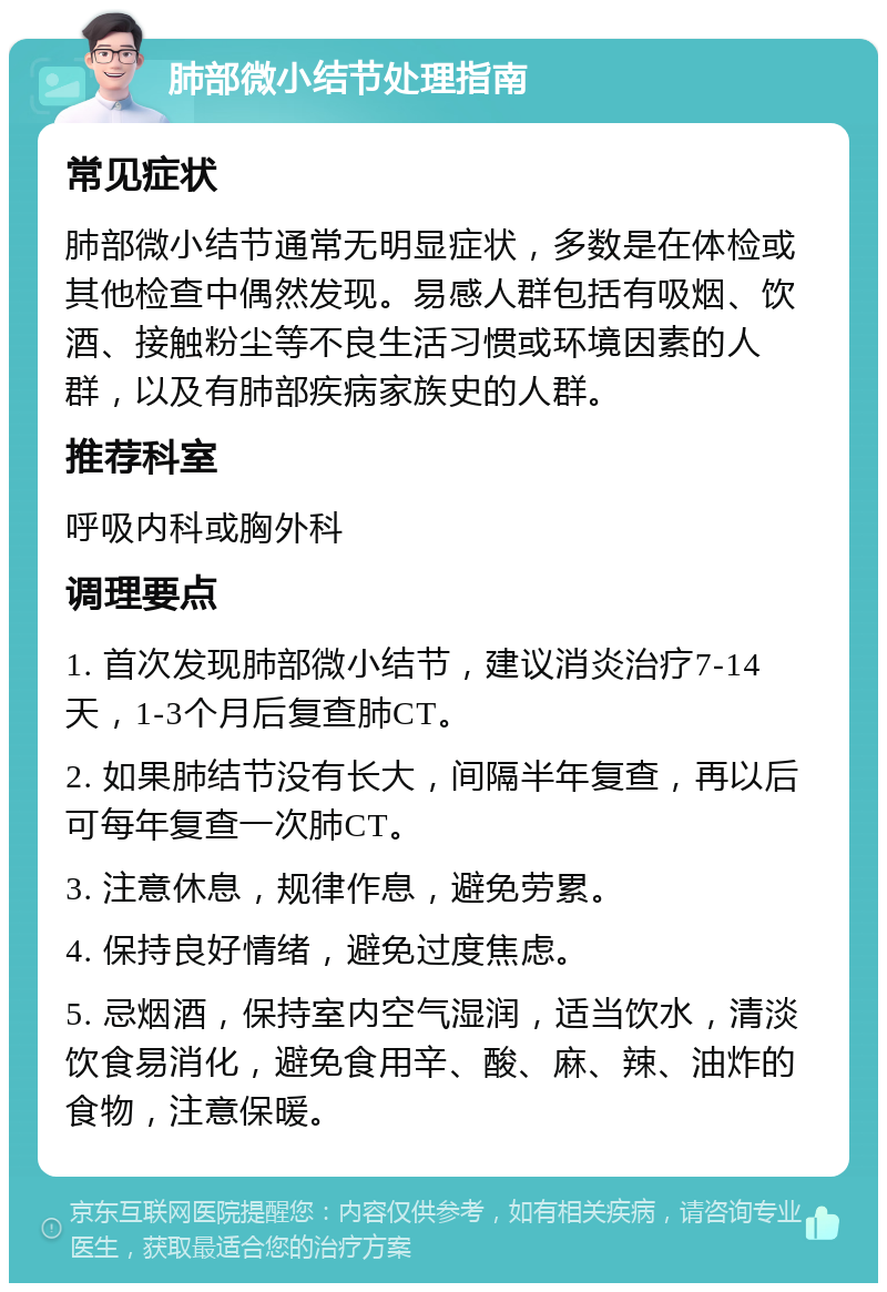 肺部微小结节处理指南 常见症状 肺部微小结节通常无明显症状，多数是在体检或其他检查中偶然发现。易感人群包括有吸烟、饮酒、接触粉尘等不良生活习惯或环境因素的人群，以及有肺部疾病家族史的人群。 推荐科室 呼吸内科或胸外科 调理要点 1. 首次发现肺部微小结节，建议消炎治疗7-14天，1-3个月后复查肺CT。 2. 如果肺结节没有长大，间隔半年复查，再以后可每年复查一次肺CT。 3. 注意休息，规律作息，避免劳累。 4. 保持良好情绪，避免过度焦虑。 5. 忌烟酒，保持室内空气湿润，适当饮水，清淡饮食易消化，避免食用辛、酸、麻、辣、油炸的食物，注意保暖。