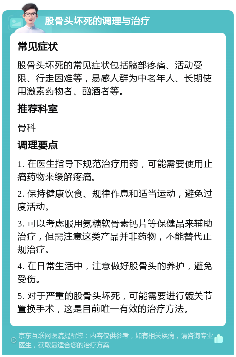 股骨头坏死的调理与治疗 常见症状 股骨头坏死的常见症状包括髋部疼痛、活动受限、行走困难等，易感人群为中老年人、长期使用激素药物者、酗酒者等。 推荐科室 骨科 调理要点 1. 在医生指导下规范治疗用药，可能需要使用止痛药物来缓解疼痛。 2. 保持健康饮食、规律作息和适当运动，避免过度活动。 3. 可以考虑服用氨糖软骨素钙片等保健品来辅助治疗，但需注意这类产品并非药物，不能替代正规治疗。 4. 在日常生活中，注意做好股骨头的养护，避免受伤。 5. 对于严重的股骨头坏死，可能需要进行髋关节置换手术，这是目前唯一有效的治疗方法。