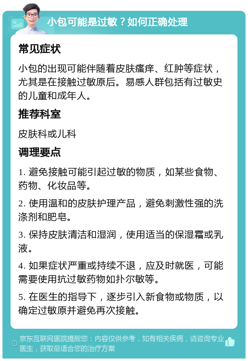 小包可能是过敏？如何正确处理 常见症状 小包的出现可能伴随着皮肤瘙痒、红肿等症状，尤其是在接触过敏原后。易感人群包括有过敏史的儿童和成年人。 推荐科室 皮肤科或儿科 调理要点 1. 避免接触可能引起过敏的物质，如某些食物、药物、化妆品等。 2. 使用温和的皮肤护理产品，避免刺激性强的洗涤剂和肥皂。 3. 保持皮肤清洁和湿润，使用适当的保湿霜或乳液。 4. 如果症状严重或持续不退，应及时就医，可能需要使用抗过敏药物如扑尔敏等。 5. 在医生的指导下，逐步引入新食物或物质，以确定过敏原并避免再次接触。