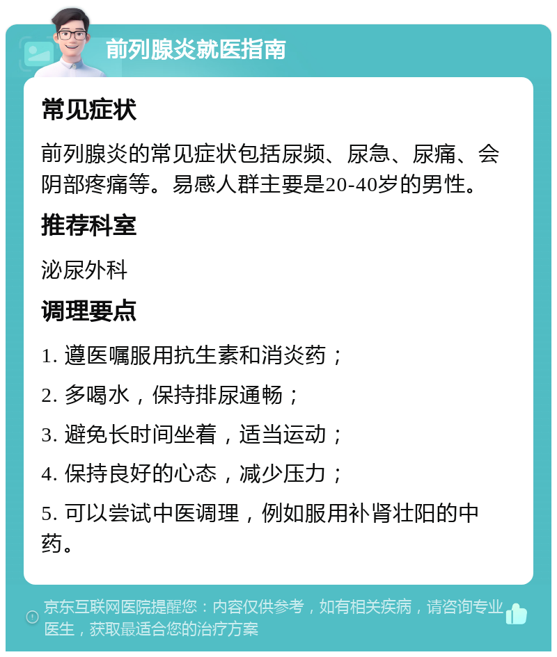 前列腺炎就医指南 常见症状 前列腺炎的常见症状包括尿频、尿急、尿痛、会阴部疼痛等。易感人群主要是20-40岁的男性。 推荐科室 泌尿外科 调理要点 1. 遵医嘱服用抗生素和消炎药； 2. 多喝水，保持排尿通畅； 3. 避免长时间坐着，适当运动； 4. 保持良好的心态，减少压力； 5. 可以尝试中医调理，例如服用补肾壮阳的中药。