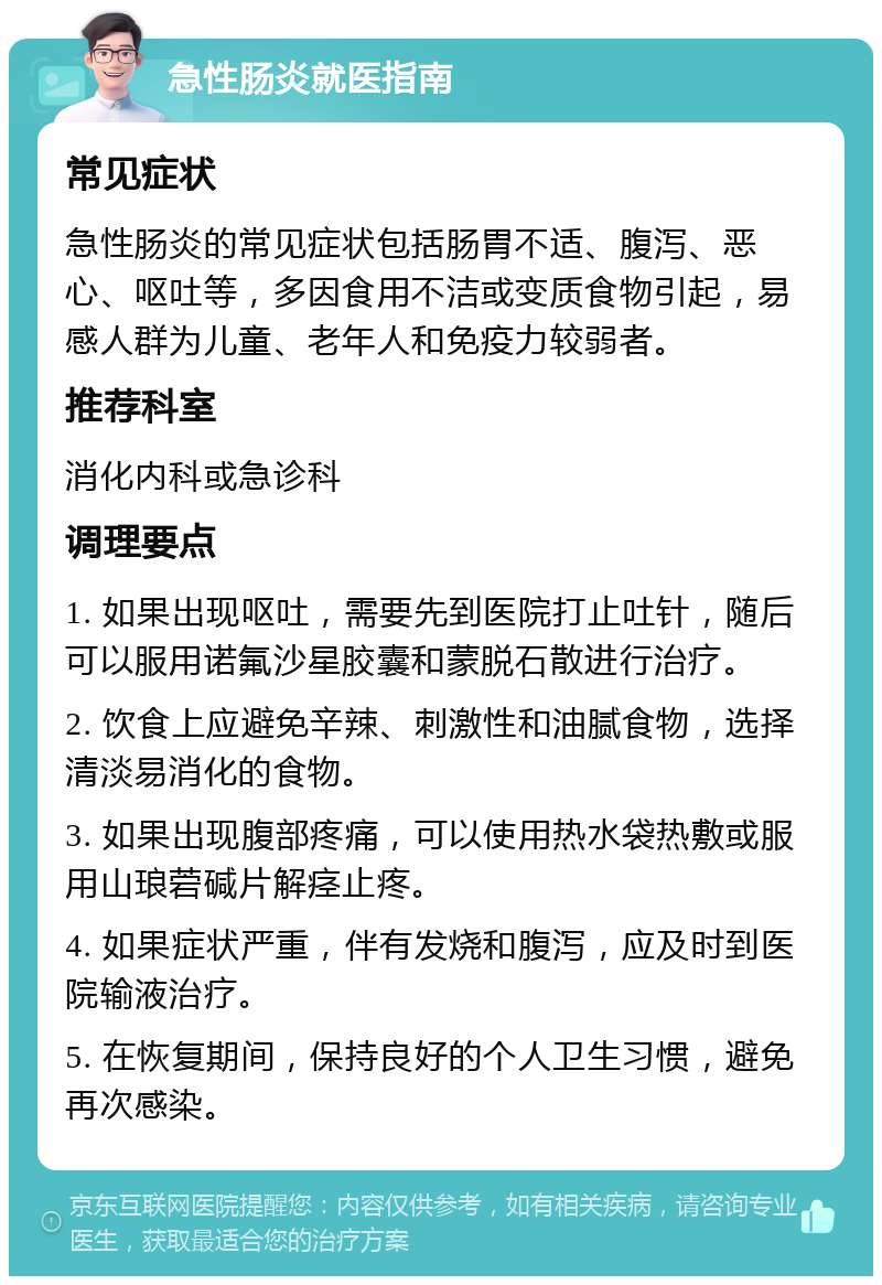 急性肠炎就医指南 常见症状 急性肠炎的常见症状包括肠胃不适、腹泻、恶心、呕吐等，多因食用不洁或变质食物引起，易感人群为儿童、老年人和免疫力较弱者。 推荐科室 消化内科或急诊科 调理要点 1. 如果出现呕吐，需要先到医院打止吐针，随后可以服用诺氟沙星胶囊和蒙脱石散进行治疗。 2. 饮食上应避免辛辣、刺激性和油腻食物，选择清淡易消化的食物。 3. 如果出现腹部疼痛，可以使用热水袋热敷或服用山琅菪碱片解痉止疼。 4. 如果症状严重，伴有发烧和腹泻，应及时到医院输液治疗。 5. 在恢复期间，保持良好的个人卫生习惯，避免再次感染。