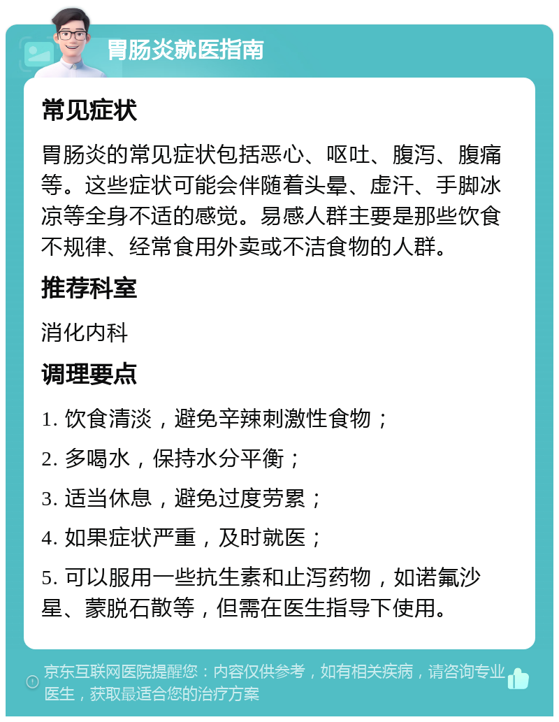 胃肠炎就医指南 常见症状 胃肠炎的常见症状包括恶心、呕吐、腹泻、腹痛等。这些症状可能会伴随着头晕、虚汗、手脚冰凉等全身不适的感觉。易感人群主要是那些饮食不规律、经常食用外卖或不洁食物的人群。 推荐科室 消化内科 调理要点 1. 饮食清淡，避免辛辣刺激性食物； 2. 多喝水，保持水分平衡； 3. 适当休息，避免过度劳累； 4. 如果症状严重，及时就医； 5. 可以服用一些抗生素和止泻药物，如诺氟沙星、蒙脱石散等，但需在医生指导下使用。