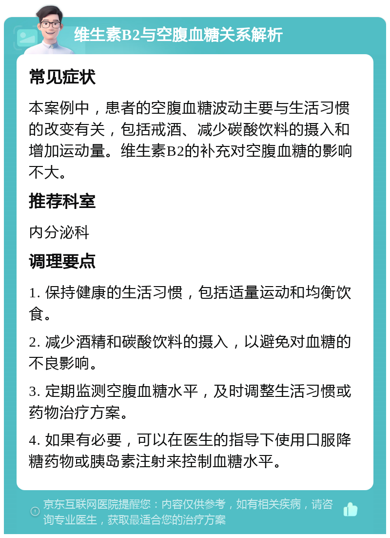 维生素B2与空腹血糖关系解析 常见症状 本案例中，患者的空腹血糖波动主要与生活习惯的改变有关，包括戒酒、减少碳酸饮料的摄入和增加运动量。维生素B2的补充对空腹血糖的影响不大。 推荐科室 内分泌科 调理要点 1. 保持健康的生活习惯，包括适量运动和均衡饮食。 2. 减少酒精和碳酸饮料的摄入，以避免对血糖的不良影响。 3. 定期监测空腹血糖水平，及时调整生活习惯或药物治疗方案。 4. 如果有必要，可以在医生的指导下使用口服降糖药物或胰岛素注射来控制血糖水平。