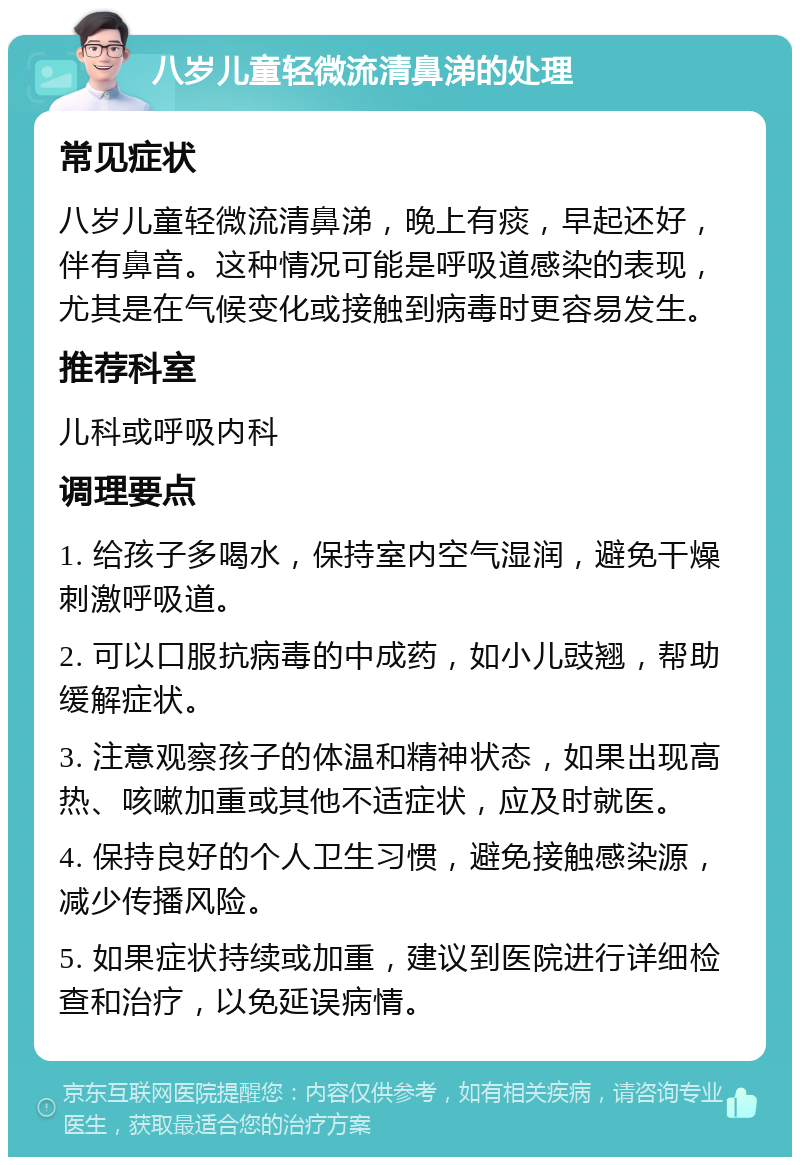 八岁儿童轻微流清鼻涕的处理 常见症状 八岁儿童轻微流清鼻涕，晚上有痰，早起还好，伴有鼻音。这种情况可能是呼吸道感染的表现，尤其是在气候变化或接触到病毒时更容易发生。 推荐科室 儿科或呼吸内科 调理要点 1. 给孩子多喝水，保持室内空气湿润，避免干燥刺激呼吸道。 2. 可以口服抗病毒的中成药，如小儿豉翘，帮助缓解症状。 3. 注意观察孩子的体温和精神状态，如果出现高热、咳嗽加重或其他不适症状，应及时就医。 4. 保持良好的个人卫生习惯，避免接触感染源，减少传播风险。 5. 如果症状持续或加重，建议到医院进行详细检查和治疗，以免延误病情。