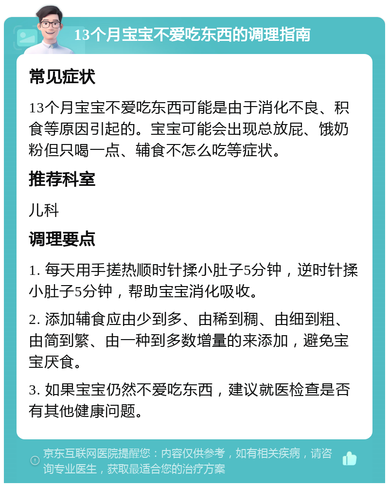 13个月宝宝不爱吃东西的调理指南 常见症状 13个月宝宝不爱吃东西可能是由于消化不良、积食等原因引起的。宝宝可能会出现总放屁、饿奶粉但只喝一点、辅食不怎么吃等症状。 推荐科室 儿科 调理要点 1. 每天用手搓热顺时针揉小肚子5分钟，逆时针揉小肚子5分钟，帮助宝宝消化吸收。 2. 添加辅食应由少到多、由稀到稠、由细到粗、由简到繁、由一种到多数增量的来添加，避免宝宝厌食。 3. 如果宝宝仍然不爱吃东西，建议就医检查是否有其他健康问题。