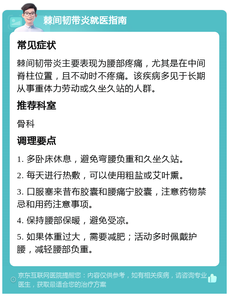 棘间韧带炎就医指南 常见症状 棘间韧带炎主要表现为腰部疼痛，尤其是在中间脊柱位置，且不动时不疼痛。该疾病多见于长期从事重体力劳动或久坐久站的人群。 推荐科室 骨科 调理要点 1. 多卧床休息，避免弯腰负重和久坐久站。 2. 每天进行热敷，可以使用粗盐或艾叶熏。 3. 口服塞来昔布胶囊和腰痛宁胶囊，注意药物禁忌和用药注意事项。 4. 保持腰部保暖，避免受凉。 5. 如果体重过大，需要减肥；活动多时佩戴护腰，减轻腰部负重。