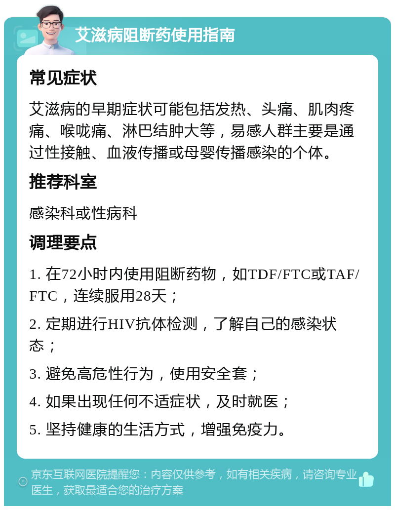 艾滋病阻断药使用指南 常见症状 艾滋病的早期症状可能包括发热、头痛、肌肉疼痛、喉咙痛、淋巴结肿大等，易感人群主要是通过性接触、血液传播或母婴传播感染的个体。 推荐科室 感染科或性病科 调理要点 1. 在72小时内使用阻断药物，如TDF/FTC或TAF/FTC，连续服用28天； 2. 定期进行HIV抗体检测，了解自己的感染状态； 3. 避免高危性行为，使用安全套； 4. 如果出现任何不适症状，及时就医； 5. 坚持健康的生活方式，增强免疫力。