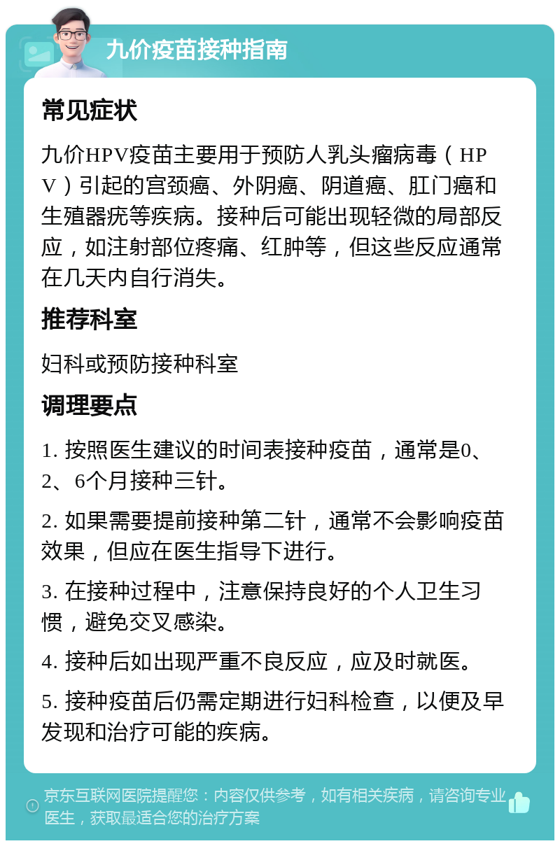 九价疫苗接种指南 常见症状 九价HPV疫苗主要用于预防人乳头瘤病毒（HPV）引起的宫颈癌、外阴癌、阴道癌、肛门癌和生殖器疣等疾病。接种后可能出现轻微的局部反应，如注射部位疼痛、红肿等，但这些反应通常在几天内自行消失。 推荐科室 妇科或预防接种科室 调理要点 1. 按照医生建议的时间表接种疫苗，通常是0、2、6个月接种三针。 2. 如果需要提前接种第二针，通常不会影响疫苗效果，但应在医生指导下进行。 3. 在接种过程中，注意保持良好的个人卫生习惯，避免交叉感染。 4. 接种后如出现严重不良反应，应及时就医。 5. 接种疫苗后仍需定期进行妇科检查，以便及早发现和治疗可能的疾病。