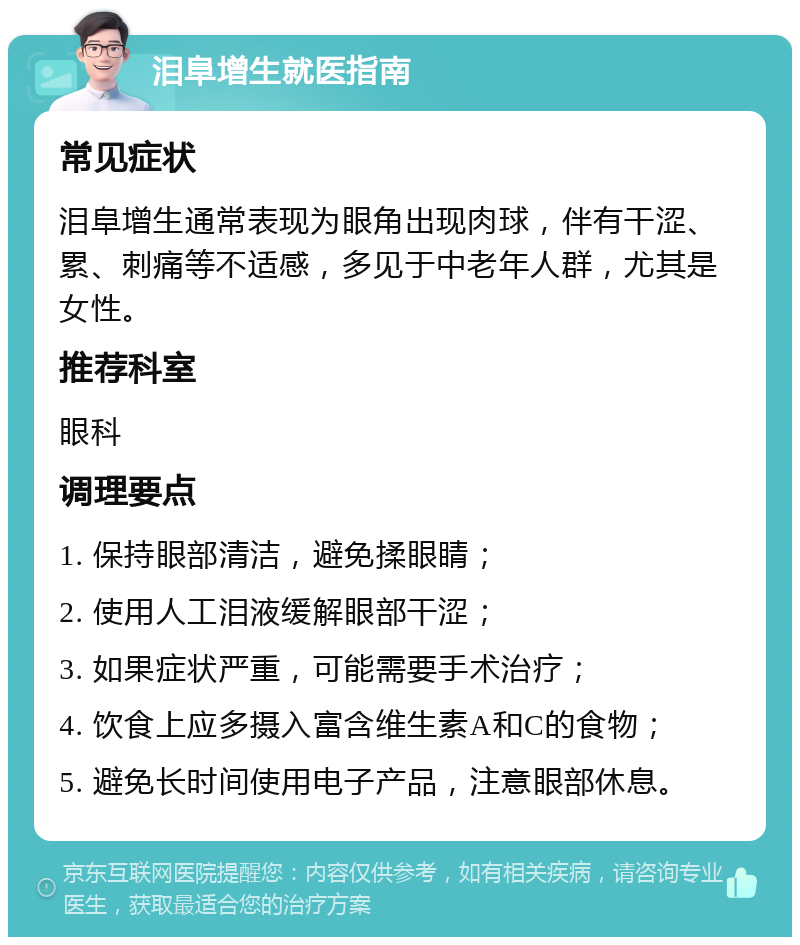 泪阜增生就医指南 常见症状 泪阜增生通常表现为眼角出现肉球，伴有干涩、累、刺痛等不适感，多见于中老年人群，尤其是女性。 推荐科室 眼科 调理要点 1. 保持眼部清洁，避免揉眼睛； 2. 使用人工泪液缓解眼部干涩； 3. 如果症状严重，可能需要手术治疗； 4. 饮食上应多摄入富含维生素A和C的食物； 5. 避免长时间使用电子产品，注意眼部休息。