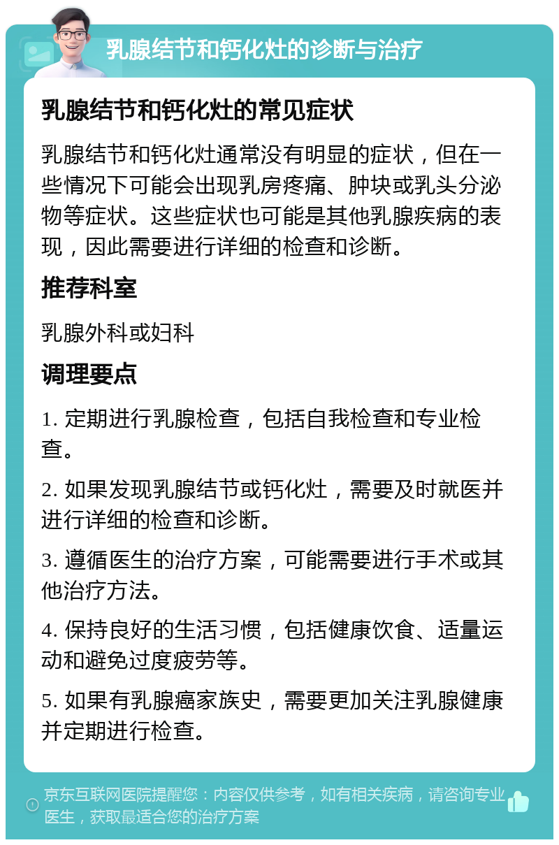 乳腺结节和钙化灶的诊断与治疗 乳腺结节和钙化灶的常见症状 乳腺结节和钙化灶通常没有明显的症状，但在一些情况下可能会出现乳房疼痛、肿块或乳头分泌物等症状。这些症状也可能是其他乳腺疾病的表现，因此需要进行详细的检查和诊断。 推荐科室 乳腺外科或妇科 调理要点 1. 定期进行乳腺检查，包括自我检查和专业检查。 2. 如果发现乳腺结节或钙化灶，需要及时就医并进行详细的检查和诊断。 3. 遵循医生的治疗方案，可能需要进行手术或其他治疗方法。 4. 保持良好的生活习惯，包括健康饮食、适量运动和避免过度疲劳等。 5. 如果有乳腺癌家族史，需要更加关注乳腺健康并定期进行检查。