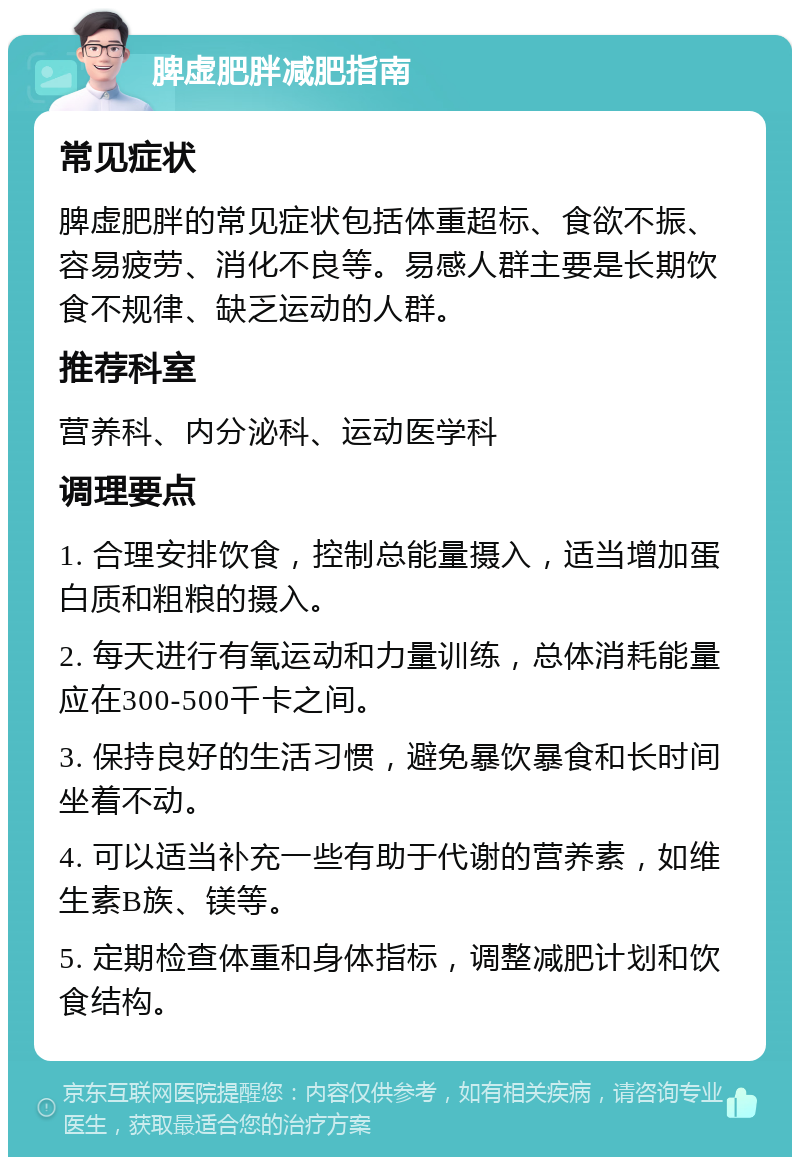 脾虚肥胖减肥指南 常见症状 脾虚肥胖的常见症状包括体重超标、食欲不振、容易疲劳、消化不良等。易感人群主要是长期饮食不规律、缺乏运动的人群。 推荐科室 营养科、内分泌科、运动医学科 调理要点 1. 合理安排饮食，控制总能量摄入，适当增加蛋白质和粗粮的摄入。 2. 每天进行有氧运动和力量训练，总体消耗能量应在300-500千卡之间。 3. 保持良好的生活习惯，避免暴饮暴食和长时间坐着不动。 4. 可以适当补充一些有助于代谢的营养素，如维生素B族、镁等。 5. 定期检查体重和身体指标，调整减肥计划和饮食结构。