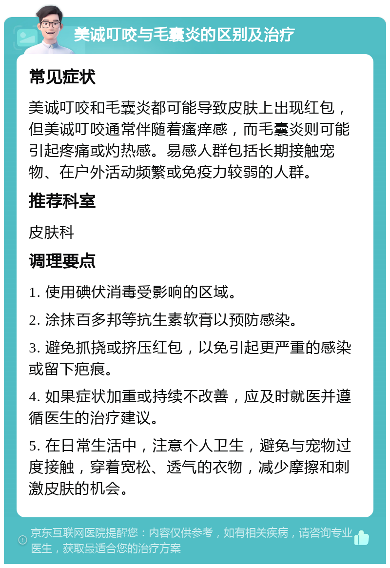 美诚叮咬与毛囊炎的区别及治疗 常见症状 美诚叮咬和毛囊炎都可能导致皮肤上出现红包，但美诚叮咬通常伴随着瘙痒感，而毛囊炎则可能引起疼痛或灼热感。易感人群包括长期接触宠物、在户外活动频繁或免疫力较弱的人群。 推荐科室 皮肤科 调理要点 1. 使用碘伏消毒受影响的区域。 2. 涂抹百多邦等抗生素软膏以预防感染。 3. 避免抓挠或挤压红包，以免引起更严重的感染或留下疤痕。 4. 如果症状加重或持续不改善，应及时就医并遵循医生的治疗建议。 5. 在日常生活中，注意个人卫生，避免与宠物过度接触，穿着宽松、透气的衣物，减少摩擦和刺激皮肤的机会。