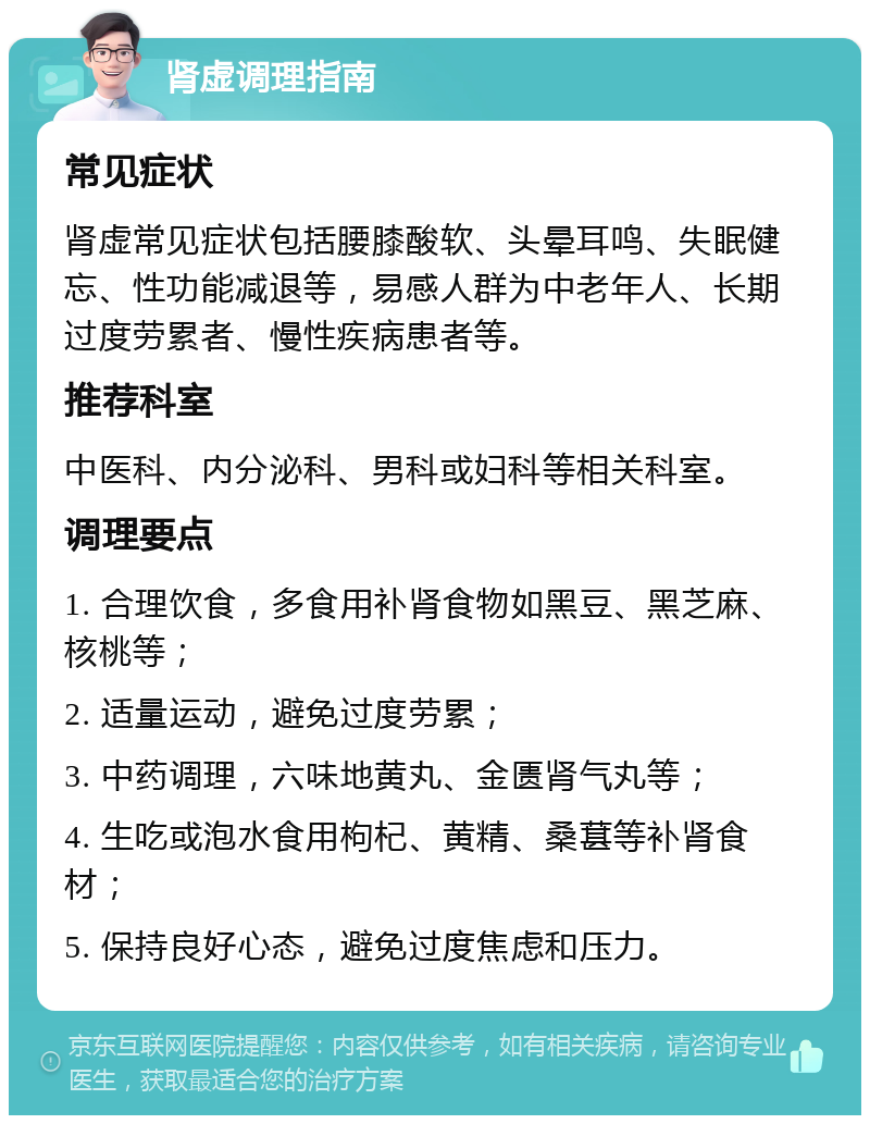 肾虚调理指南 常见症状 肾虚常见症状包括腰膝酸软、头晕耳鸣、失眠健忘、性功能减退等，易感人群为中老年人、长期过度劳累者、慢性疾病患者等。 推荐科室 中医科、内分泌科、男科或妇科等相关科室。 调理要点 1. 合理饮食，多食用补肾食物如黑豆、黑芝麻、核桃等； 2. 适量运动，避免过度劳累； 3. 中药调理，六味地黄丸、金匮肾气丸等； 4. 生吃或泡水食用枸杞、黄精、桑葚等补肾食材； 5. 保持良好心态，避免过度焦虑和压力。