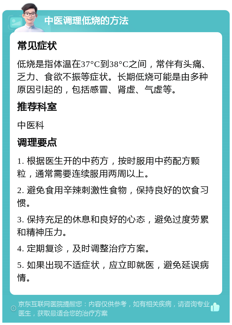 中医调理低烧的方法 常见症状 低烧是指体温在37°C到38°C之间，常伴有头痛、乏力、食欲不振等症状。长期低烧可能是由多种原因引起的，包括感冒、肾虚、气虚等。 推荐科室 中医科 调理要点 1. 根据医生开的中药方，按时服用中药配方颗粒，通常需要连续服用两周以上。 2. 避免食用辛辣刺激性食物，保持良好的饮食习惯。 3. 保持充足的休息和良好的心态，避免过度劳累和精神压力。 4. 定期复诊，及时调整治疗方案。 5. 如果出现不适症状，应立即就医，避免延误病情。