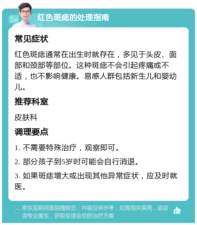 红色斑痣的处理指南 常见症状 红色斑痣通常在出生时就存在，多见于头皮、面部和颈部等部位。这种斑痣不会引起疼痛或不适，也不影响健康。易感人群包括新生儿和婴幼儿。 推荐科室 皮肤科 调理要点 1. 不需要特殊治疗，观察即可。 2. 部分孩子到5岁时可能会自行消退。 3. 如果斑痣增大或出现其他异常症状，应及时就医。