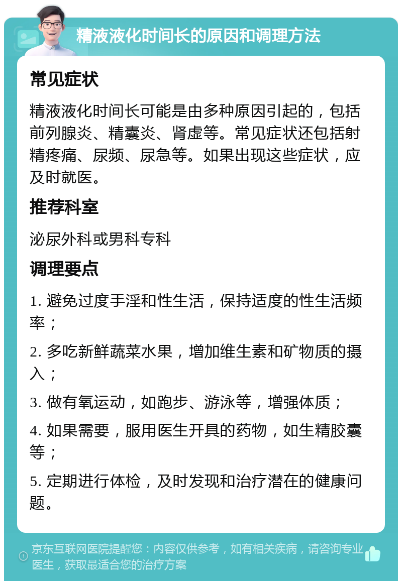 精液液化时间长的原因和调理方法 常见症状 精液液化时间长可能是由多种原因引起的，包括前列腺炎、精囊炎、肾虚等。常见症状还包括射精疼痛、尿频、尿急等。如果出现这些症状，应及时就医。 推荐科室 泌尿外科或男科专科 调理要点 1. 避免过度手淫和性生活，保持适度的性生活频率； 2. 多吃新鲜蔬菜水果，增加维生素和矿物质的摄入； 3. 做有氧运动，如跑步、游泳等，增强体质； 4. 如果需要，服用医生开具的药物，如生精胶囊等； 5. 定期进行体检，及时发现和治疗潜在的健康问题。