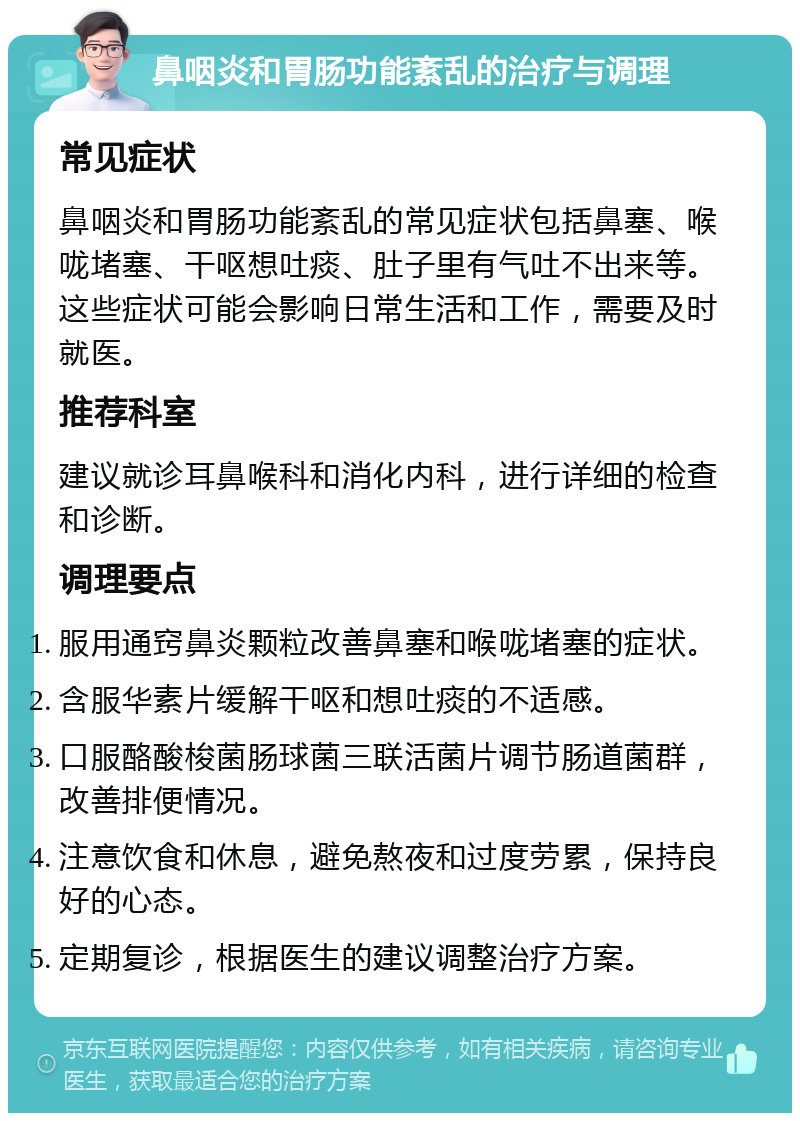 鼻咽炎和胃肠功能紊乱的治疗与调理 常见症状 鼻咽炎和胃肠功能紊乱的常见症状包括鼻塞、喉咙堵塞、干呕想吐痰、肚子里有气吐不出来等。这些症状可能会影响日常生活和工作，需要及时就医。 推荐科室 建议就诊耳鼻喉科和消化内科，进行详细的检查和诊断。 调理要点 服用通窍鼻炎颗粒改善鼻塞和喉咙堵塞的症状。 含服华素片缓解干呕和想吐痰的不适感。 口服酪酸梭菌肠球菌三联活菌片调节肠道菌群，改善排便情况。 注意饮食和休息，避免熬夜和过度劳累，保持良好的心态。 定期复诊，根据医生的建议调整治疗方案。