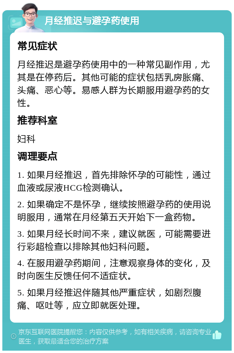 月经推迟与避孕药使用 常见症状 月经推迟是避孕药使用中的一种常见副作用，尤其是在停药后。其他可能的症状包括乳房胀痛、头痛、恶心等。易感人群为长期服用避孕药的女性。 推荐科室 妇科 调理要点 1. 如果月经推迟，首先排除怀孕的可能性，通过血液或尿液HCG检测确认。 2. 如果确定不是怀孕，继续按照避孕药的使用说明服用，通常在月经第五天开始下一盒药物。 3. 如果月经长时间不来，建议就医，可能需要进行彩超检查以排除其他妇科问题。 4. 在服用避孕药期间，注意观察身体的变化，及时向医生反馈任何不适症状。 5. 如果月经推迟伴随其他严重症状，如剧烈腹痛、呕吐等，应立即就医处理。