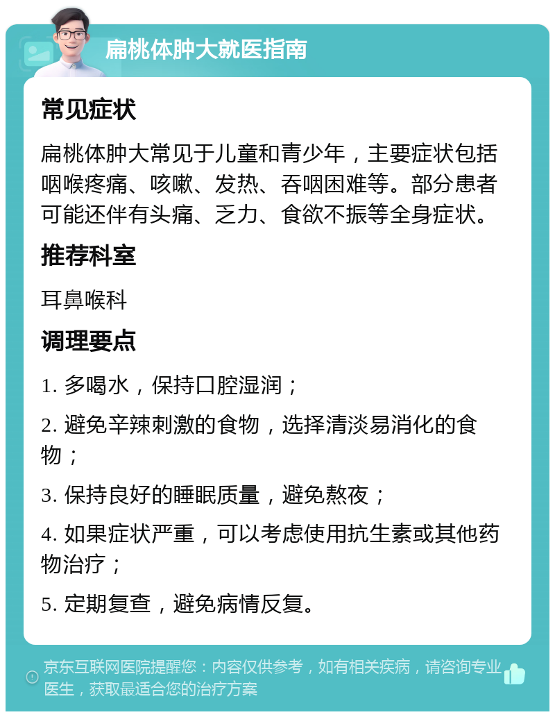 扁桃体肿大就医指南 常见症状 扁桃体肿大常见于儿童和青少年，主要症状包括咽喉疼痛、咳嗽、发热、吞咽困难等。部分患者可能还伴有头痛、乏力、食欲不振等全身症状。 推荐科室 耳鼻喉科 调理要点 1. 多喝水，保持口腔湿润； 2. 避免辛辣刺激的食物，选择清淡易消化的食物； 3. 保持良好的睡眠质量，避免熬夜； 4. 如果症状严重，可以考虑使用抗生素或其他药物治疗； 5. 定期复查，避免病情反复。