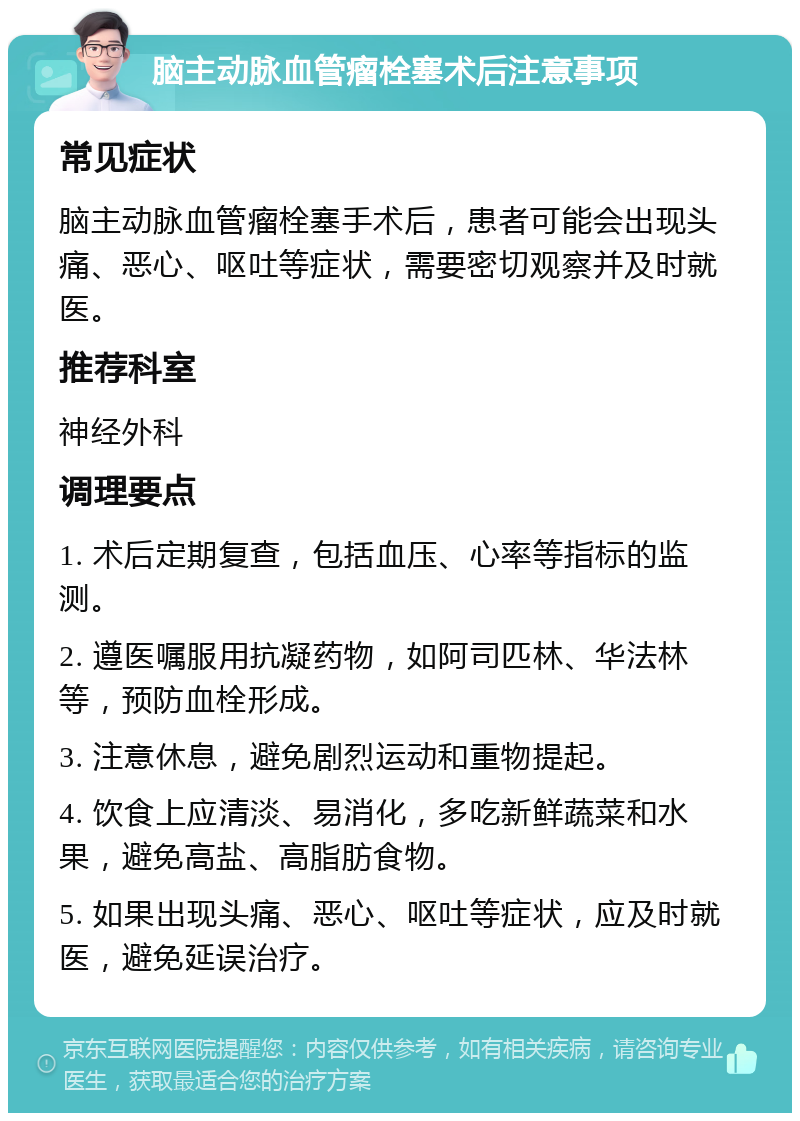 脑主动脉血管瘤栓塞术后注意事项 常见症状 脑主动脉血管瘤栓塞手术后，患者可能会出现头痛、恶心、呕吐等症状，需要密切观察并及时就医。 推荐科室 神经外科 调理要点 1. 术后定期复查，包括血压、心率等指标的监测。 2. 遵医嘱服用抗凝药物，如阿司匹林、华法林等，预防血栓形成。 3. 注意休息，避免剧烈运动和重物提起。 4. 饮食上应清淡、易消化，多吃新鲜蔬菜和水果，避免高盐、高脂肪食物。 5. 如果出现头痛、恶心、呕吐等症状，应及时就医，避免延误治疗。