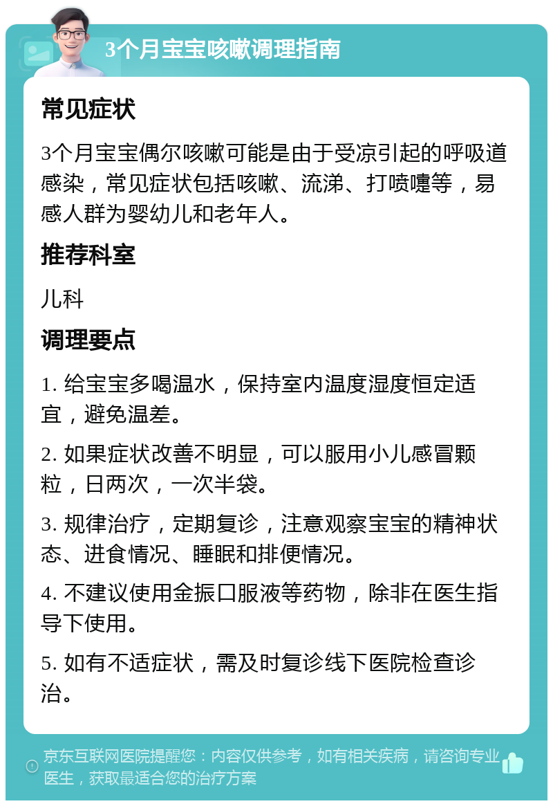 3个月宝宝咳嗽调理指南 常见症状 3个月宝宝偶尔咳嗽可能是由于受凉引起的呼吸道感染，常见症状包括咳嗽、流涕、打喷嚏等，易感人群为婴幼儿和老年人。 推荐科室 儿科 调理要点 1. 给宝宝多喝温水，保持室内温度湿度恒定适宜，避免温差。 2. 如果症状改善不明显，可以服用小儿感冒颗粒，日两次，一次半袋。 3. 规律治疗，定期复诊，注意观察宝宝的精神状态、进食情况、睡眠和排便情况。 4. 不建议使用金振口服液等药物，除非在医生指导下使用。 5. 如有不适症状，需及时复诊线下医院检查诊治。