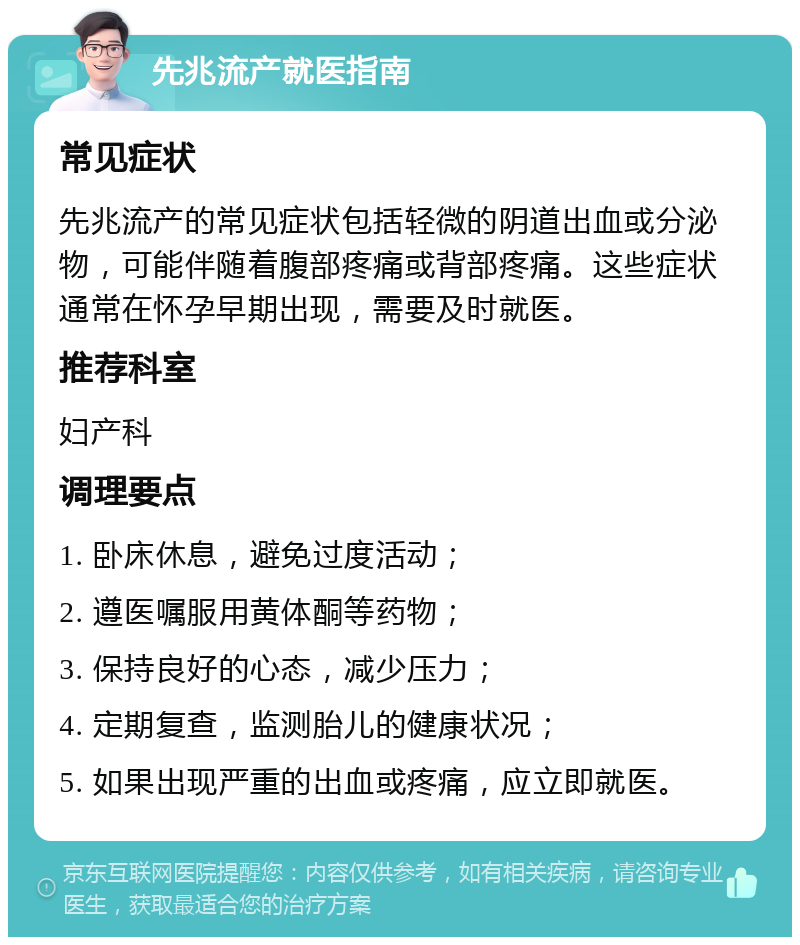 先兆流产就医指南 常见症状 先兆流产的常见症状包括轻微的阴道出血或分泌物，可能伴随着腹部疼痛或背部疼痛。这些症状通常在怀孕早期出现，需要及时就医。 推荐科室 妇产科 调理要点 1. 卧床休息，避免过度活动； 2. 遵医嘱服用黄体酮等药物； 3. 保持良好的心态，减少压力； 4. 定期复查，监测胎儿的健康状况； 5. 如果出现严重的出血或疼痛，应立即就医。