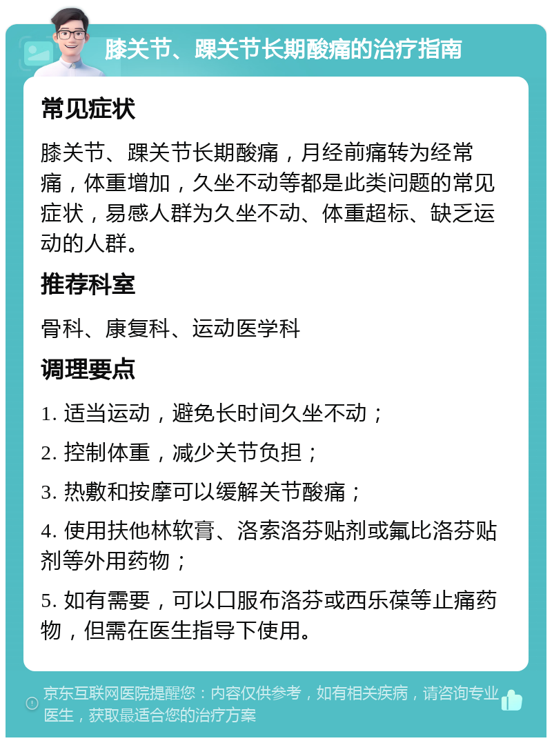 膝关节、踝关节长期酸痛的治疗指南 常见症状 膝关节、踝关节长期酸痛，月经前痛转为经常痛，体重增加，久坐不动等都是此类问题的常见症状，易感人群为久坐不动、体重超标、缺乏运动的人群。 推荐科室 骨科、康复科、运动医学科 调理要点 1. 适当运动，避免长时间久坐不动； 2. 控制体重，减少关节负担； 3. 热敷和按摩可以缓解关节酸痛； 4. 使用扶他林软膏、洛索洛芬贴剂或氟比洛芬贴剂等外用药物； 5. 如有需要，可以口服布洛芬或西乐葆等止痛药物，但需在医生指导下使用。