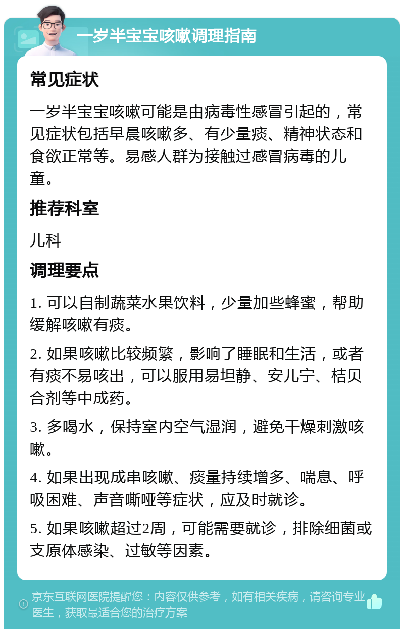 一岁半宝宝咳嗽调理指南 常见症状 一岁半宝宝咳嗽可能是由病毒性感冒引起的，常见症状包括早晨咳嗽多、有少量痰、精神状态和食欲正常等。易感人群为接触过感冒病毒的儿童。 推荐科室 儿科 调理要点 1. 可以自制蔬菜水果饮料，少量加些蜂蜜，帮助缓解咳嗽有痰。 2. 如果咳嗽比较频繁，影响了睡眠和生活，或者有痰不易咳出，可以服用易坦静、安儿宁、桔贝合剂等中成药。 3. 多喝水，保持室内空气湿润，避免干燥刺激咳嗽。 4. 如果出现成串咳嗽、痰量持续增多、喘息、呼吸困难、声音嘶哑等症状，应及时就诊。 5. 如果咳嗽超过2周，可能需要就诊，排除细菌或支原体感染、过敏等因素。