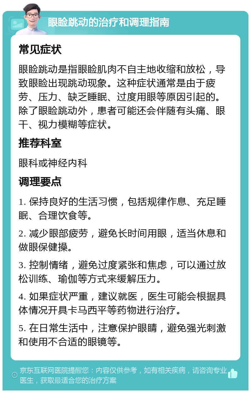 眼睑跳动的治疗和调理指南 常见症状 眼睑跳动是指眼睑肌肉不自主地收缩和放松，导致眼睑出现跳动现象。这种症状通常是由于疲劳、压力、缺乏睡眠、过度用眼等原因引起的。除了眼睑跳动外，患者可能还会伴随有头痛、眼干、视力模糊等症状。 推荐科室 眼科或神经内科 调理要点 1. 保持良好的生活习惯，包括规律作息、充足睡眠、合理饮食等。 2. 减少眼部疲劳，避免长时间用眼，适当休息和做眼保健操。 3. 控制情绪，避免过度紧张和焦虑，可以通过放松训练、瑜伽等方式来缓解压力。 4. 如果症状严重，建议就医，医生可能会根据具体情况开具卡马西平等药物进行治疗。 5. 在日常生活中，注意保护眼睛，避免强光刺激和使用不合适的眼镜等。