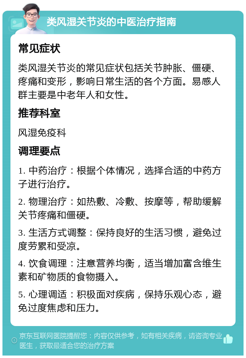 类风湿关节炎的中医治疗指南 常见症状 类风湿关节炎的常见症状包括关节肿胀、僵硬、疼痛和变形，影响日常生活的各个方面。易感人群主要是中老年人和女性。 推荐科室 风湿免疫科 调理要点 1. 中药治疗：根据个体情况，选择合适的中药方子进行治疗。 2. 物理治疗：如热敷、冷敷、按摩等，帮助缓解关节疼痛和僵硬。 3. 生活方式调整：保持良好的生活习惯，避免过度劳累和受凉。 4. 饮食调理：注意营养均衡，适当增加富含维生素和矿物质的食物摄入。 5. 心理调适：积极面对疾病，保持乐观心态，避免过度焦虑和压力。