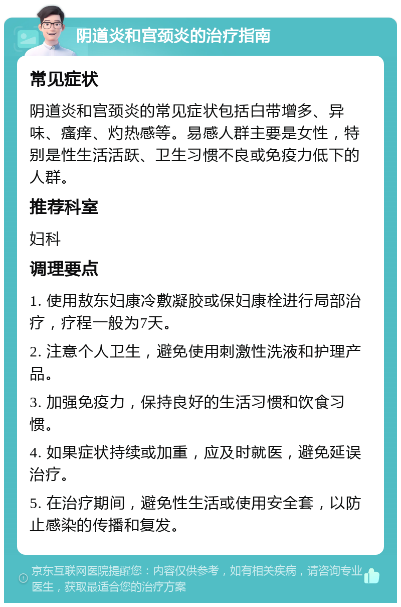 阴道炎和宫颈炎的治疗指南 常见症状 阴道炎和宫颈炎的常见症状包括白带增多、异味、瘙痒、灼热感等。易感人群主要是女性，特别是性生活活跃、卫生习惯不良或免疫力低下的人群。 推荐科室 妇科 调理要点 1. 使用敖东妇康冷敷凝胶或保妇康栓进行局部治疗，疗程一般为7天。 2. 注意个人卫生，避免使用刺激性洗液和护理产品。 3. 加强免疫力，保持良好的生活习惯和饮食习惯。 4. 如果症状持续或加重，应及时就医，避免延误治疗。 5. 在治疗期间，避免性生活或使用安全套，以防止感染的传播和复发。