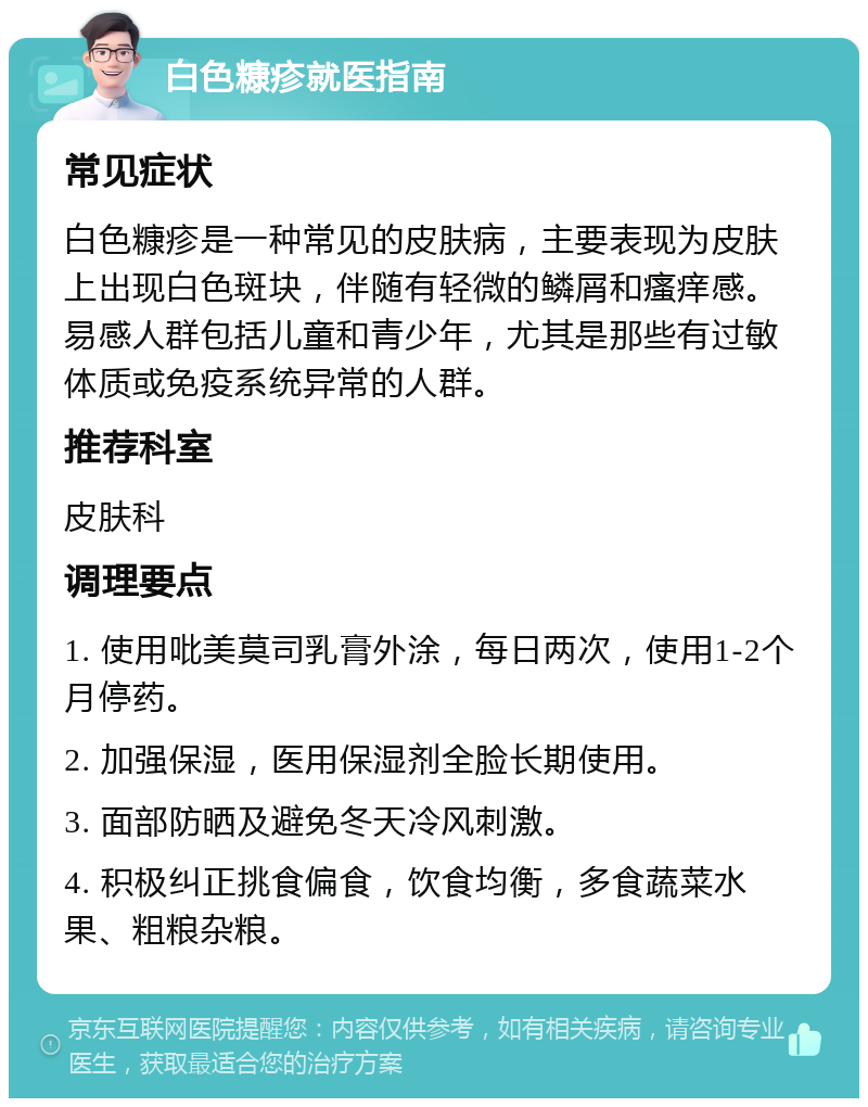 白色糠疹就医指南 常见症状 白色糠疹是一种常见的皮肤病，主要表现为皮肤上出现白色斑块，伴随有轻微的鳞屑和瘙痒感。易感人群包括儿童和青少年，尤其是那些有过敏体质或免疫系统异常的人群。 推荐科室 皮肤科 调理要点 1. 使用吡美莫司乳膏外涂，每日两次，使用1-2个月停药。 2. 加强保湿，医用保湿剂全脸长期使用。 3. 面部防晒及避免冬天冷风刺激。 4. 积极纠正挑食偏食，饮食均衡，多食蔬菜水果、粗粮杂粮。