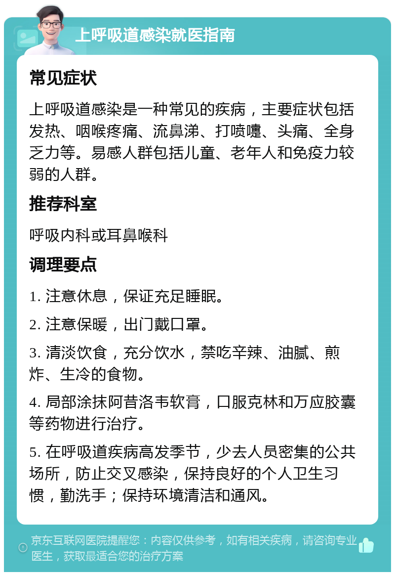 上呼吸道感染就医指南 常见症状 上呼吸道感染是一种常见的疾病，主要症状包括发热、咽喉疼痛、流鼻涕、打喷嚏、头痛、全身乏力等。易感人群包括儿童、老年人和免疫力较弱的人群。 推荐科室 呼吸内科或耳鼻喉科 调理要点 1. 注意休息，保证充足睡眠。 2. 注意保暖，出门戴口罩。 3. 清淡饮食，充分饮水，禁吃辛辣、油腻、煎炸、生冷的食物。 4. 局部涂抹阿昔洛韦软膏，口服克林和万应胶囊等药物进行治疗。 5. 在呼吸道疾病高发季节，少去人员密集的公共场所，防止交叉感染，保持良好的个人卫生习惯，勤洗手；保持环境清洁和通风。