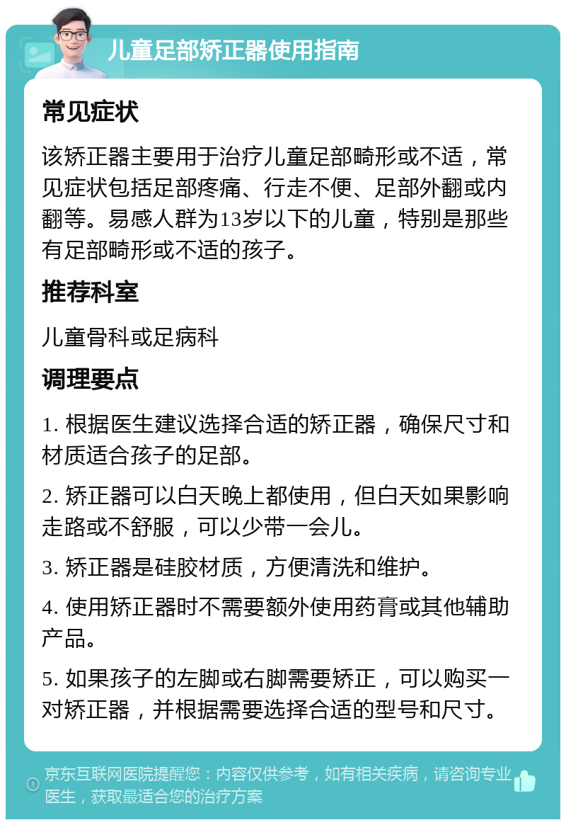 儿童足部矫正器使用指南 常见症状 该矫正器主要用于治疗儿童足部畸形或不适，常见症状包括足部疼痛、行走不便、足部外翻或内翻等。易感人群为13岁以下的儿童，特别是那些有足部畸形或不适的孩子。 推荐科室 儿童骨科或足病科 调理要点 1. 根据医生建议选择合适的矫正器，确保尺寸和材质适合孩子的足部。 2. 矫正器可以白天晚上都使用，但白天如果影响走路或不舒服，可以少带一会儿。 3. 矫正器是硅胶材质，方便清洗和维护。 4. 使用矫正器时不需要额外使用药膏或其他辅助产品。 5. 如果孩子的左脚或右脚需要矫正，可以购买一对矫正器，并根据需要选择合适的型号和尺寸。