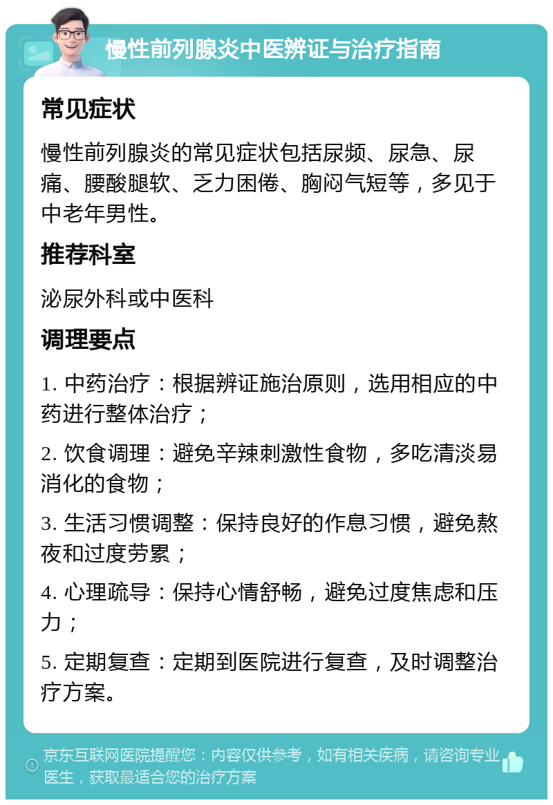 慢性前列腺炎中医辨证与治疗指南 常见症状 慢性前列腺炎的常见症状包括尿频、尿急、尿痛、腰酸腿软、乏力困倦、胸闷气短等，多见于中老年男性。 推荐科室 泌尿外科或中医科 调理要点 1. 中药治疗：根据辨证施治原则，选用相应的中药进行整体治疗； 2. 饮食调理：避免辛辣刺激性食物，多吃清淡易消化的食物； 3. 生活习惯调整：保持良好的作息习惯，避免熬夜和过度劳累； 4. 心理疏导：保持心情舒畅，避免过度焦虑和压力； 5. 定期复查：定期到医院进行复查，及时调整治疗方案。