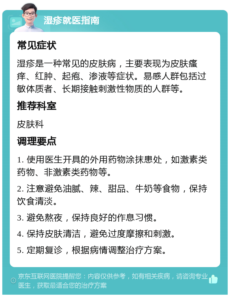 湿疹就医指南 常见症状 湿疹是一种常见的皮肤病，主要表现为皮肤瘙痒、红肿、起疱、渗液等症状。易感人群包括过敏体质者、长期接触刺激性物质的人群等。 推荐科室 皮肤科 调理要点 1. 使用医生开具的外用药物涂抹患处，如激素类药物、非激素类药物等。 2. 注意避免油腻、辣、甜品、牛奶等食物，保持饮食清淡。 3. 避免熬夜，保持良好的作息习惯。 4. 保持皮肤清洁，避免过度摩擦和刺激。 5. 定期复诊，根据病情调整治疗方案。