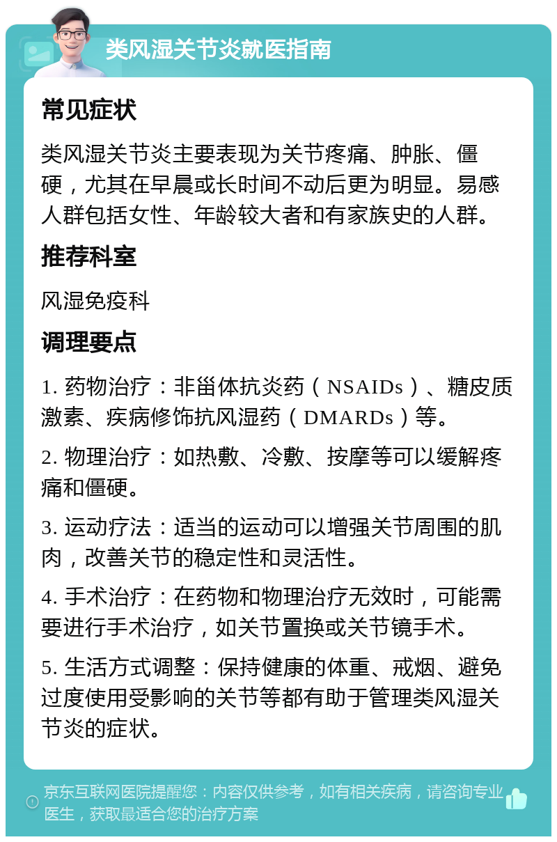 类风湿关节炎就医指南 常见症状 类风湿关节炎主要表现为关节疼痛、肿胀、僵硬，尤其在早晨或长时间不动后更为明显。易感人群包括女性、年龄较大者和有家族史的人群。 推荐科室 风湿免疫科 调理要点 1. 药物治疗：非甾体抗炎药（NSAIDs）、糖皮质激素、疾病修饰抗风湿药（DMARDs）等。 2. 物理治疗：如热敷、冷敷、按摩等可以缓解疼痛和僵硬。 3. 运动疗法：适当的运动可以增强关节周围的肌肉，改善关节的稳定性和灵活性。 4. 手术治疗：在药物和物理治疗无效时，可能需要进行手术治疗，如关节置换或关节镜手术。 5. 生活方式调整：保持健康的体重、戒烟、避免过度使用受影响的关节等都有助于管理类风湿关节炎的症状。