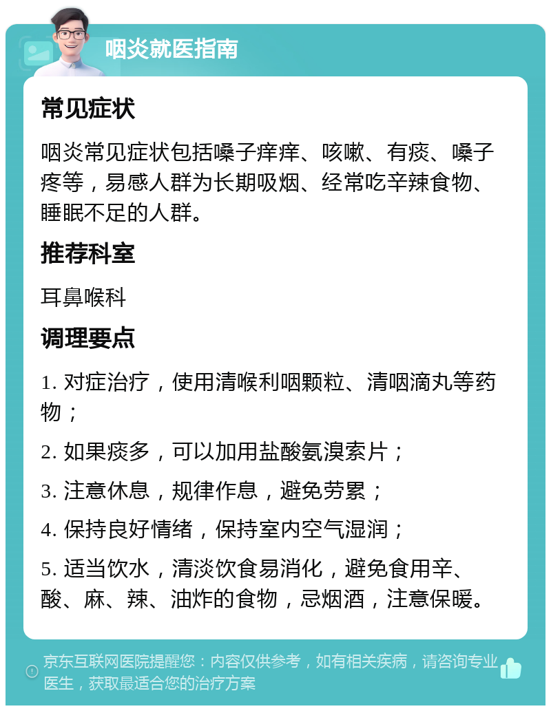 咽炎就医指南 常见症状 咽炎常见症状包括嗓子痒痒、咳嗽、有痰、嗓子疼等，易感人群为长期吸烟、经常吃辛辣食物、睡眠不足的人群。 推荐科室 耳鼻喉科 调理要点 1. 对症治疗，使用清喉利咽颗粒、清咽滴丸等药物； 2. 如果痰多，可以加用盐酸氨溴索片； 3. 注意休息，规律作息，避免劳累； 4. 保持良好情绪，保持室内空气湿润； 5. 适当饮水，清淡饮食易消化，避免食用辛、酸、麻、辣、油炸的食物，忌烟酒，注意保暖。