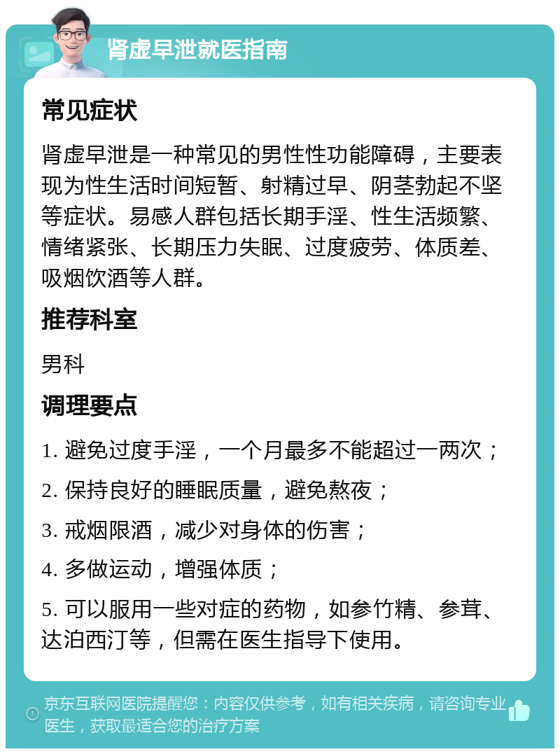 肾虚早泄就医指南 常见症状 肾虚早泄是一种常见的男性性功能障碍，主要表现为性生活时间短暂、射精过早、阴茎勃起不坚等症状。易感人群包括长期手淫、性生活频繁、情绪紧张、长期压力失眠、过度疲劳、体质差、吸烟饮酒等人群。 推荐科室 男科 调理要点 1. 避免过度手淫，一个月最多不能超过一两次； 2. 保持良好的睡眠质量，避免熬夜； 3. 戒烟限酒，减少对身体的伤害； 4. 多做运动，增强体质； 5. 可以服用一些对症的药物，如参竹精、参茸、达泊西汀等，但需在医生指导下使用。