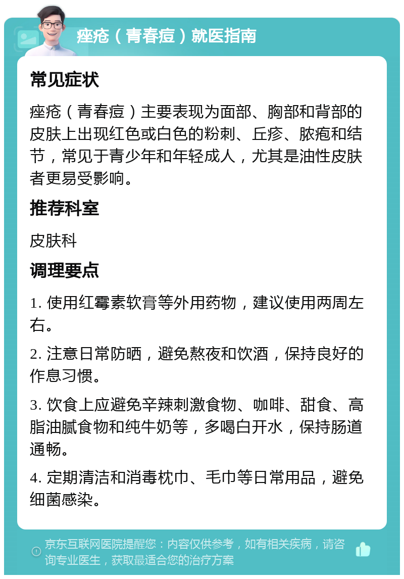 痤疮（青春痘）就医指南 常见症状 痤疮（青春痘）主要表现为面部、胸部和背部的皮肤上出现红色或白色的粉刺、丘疹、脓疱和结节，常见于青少年和年轻成人，尤其是油性皮肤者更易受影响。 推荐科室 皮肤科 调理要点 1. 使用红霉素软膏等外用药物，建议使用两周左右。 2. 注意日常防晒，避免熬夜和饮酒，保持良好的作息习惯。 3. 饮食上应避免辛辣刺激食物、咖啡、甜食、高脂油腻食物和纯牛奶等，多喝白开水，保持肠道通畅。 4. 定期清洁和消毒枕巾、毛巾等日常用品，避免细菌感染。