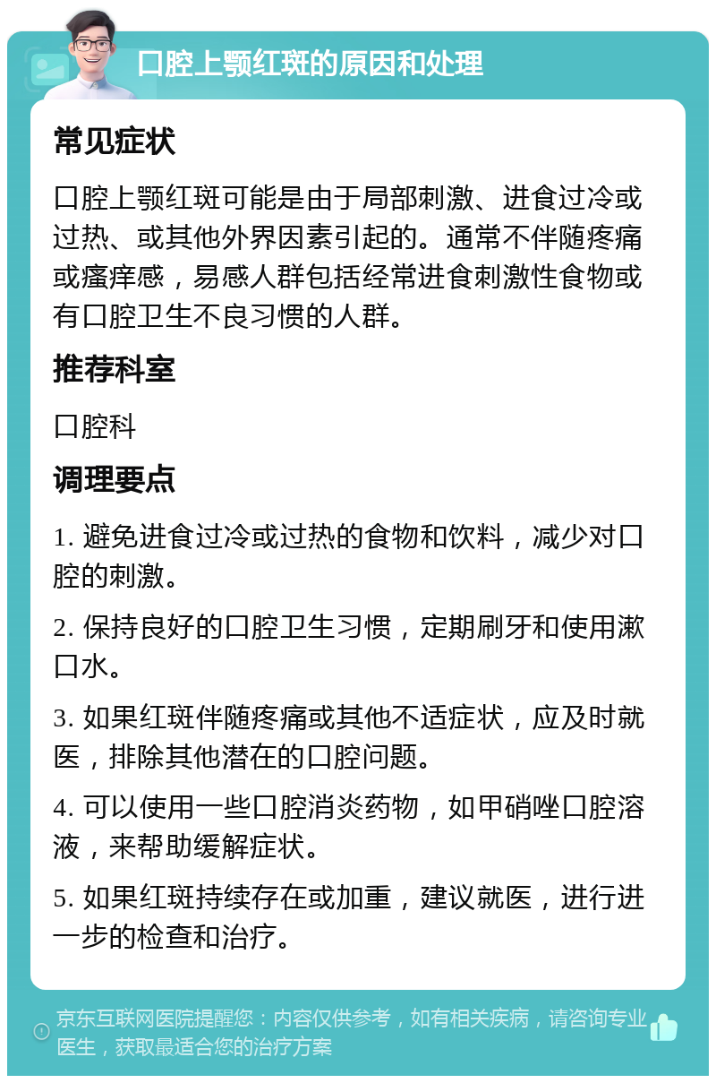 口腔上颚红斑的原因和处理 常见症状 口腔上颚红斑可能是由于局部刺激、进食过冷或过热、或其他外界因素引起的。通常不伴随疼痛或瘙痒感，易感人群包括经常进食刺激性食物或有口腔卫生不良习惯的人群。 推荐科室 口腔科 调理要点 1. 避免进食过冷或过热的食物和饮料，减少对口腔的刺激。 2. 保持良好的口腔卫生习惯，定期刷牙和使用漱口水。 3. 如果红斑伴随疼痛或其他不适症状，应及时就医，排除其他潜在的口腔问题。 4. 可以使用一些口腔消炎药物，如甲硝唑口腔溶液，来帮助缓解症状。 5. 如果红斑持续存在或加重，建议就医，进行进一步的检查和治疗。